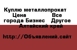 Куплю металлопрокат › Цена ­ 800 000 - Все города Бизнес » Другое   . Алтайский край